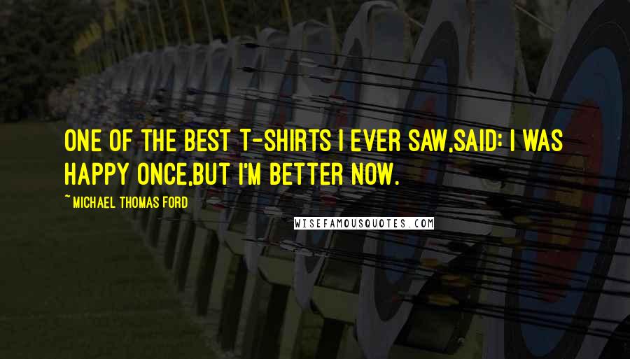 Michael Thomas Ford Quotes: One of the best T-shirts I ever saw,said: i was happy once,but i'm better now.