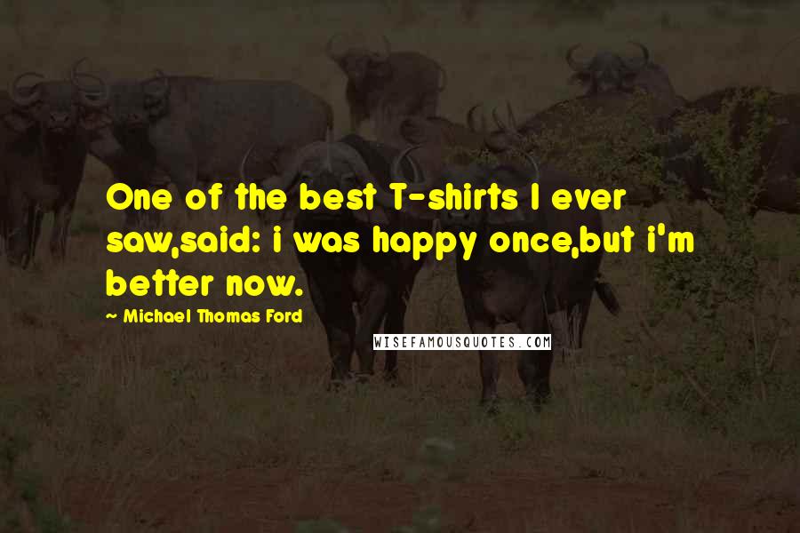 Michael Thomas Ford Quotes: One of the best T-shirts I ever saw,said: i was happy once,but i'm better now.