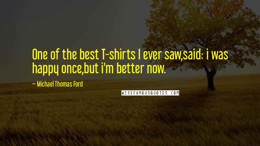 Michael Thomas Ford Quotes: One of the best T-shirts I ever saw,said: i was happy once,but i'm better now.