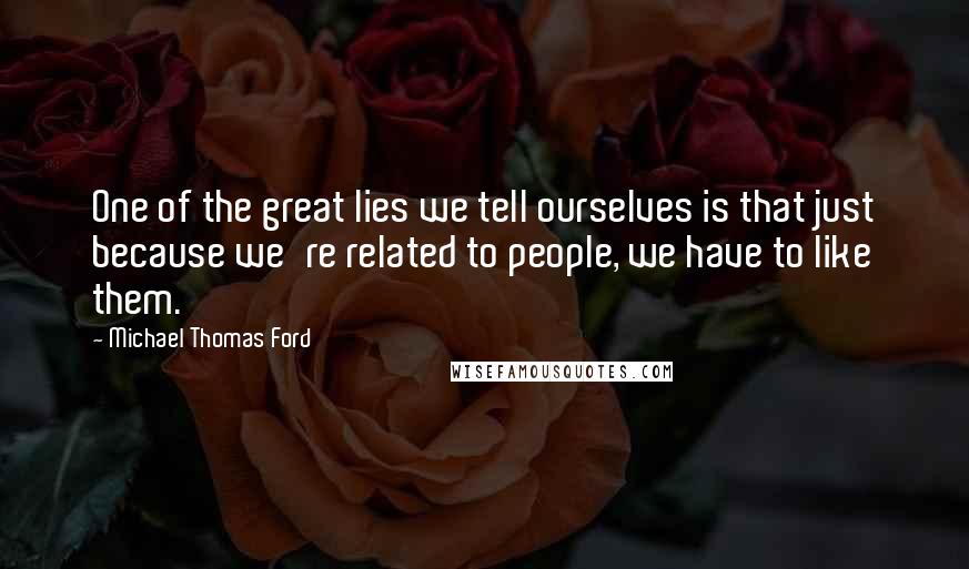 Michael Thomas Ford Quotes: One of the great lies we tell ourselves is that just because we're related to people, we have to like them.