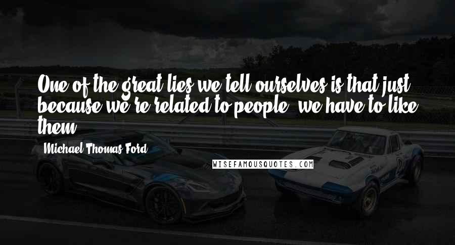 Michael Thomas Ford Quotes: One of the great lies we tell ourselves is that just because we're related to people, we have to like them.