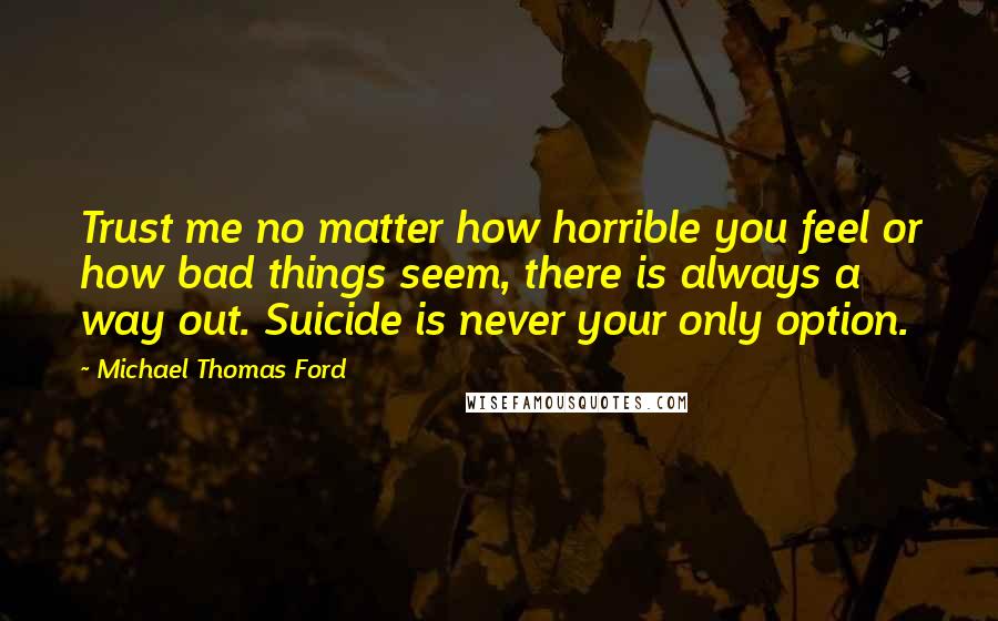 Michael Thomas Ford Quotes: Trust me no matter how horrible you feel or how bad things seem, there is always a way out. Suicide is never your only option.