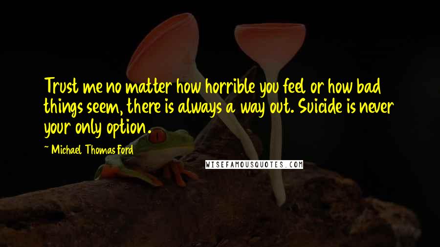 Michael Thomas Ford Quotes: Trust me no matter how horrible you feel or how bad things seem, there is always a way out. Suicide is never your only option.