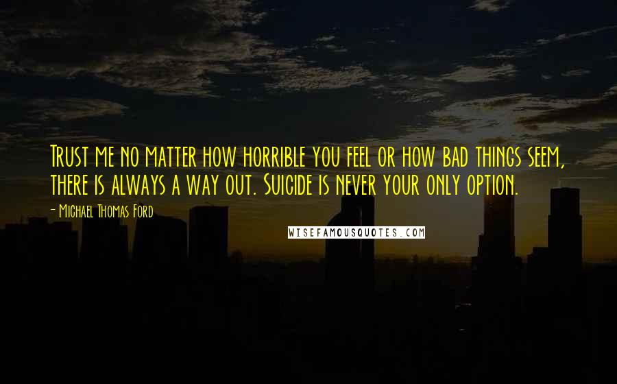 Michael Thomas Ford Quotes: Trust me no matter how horrible you feel or how bad things seem, there is always a way out. Suicide is never your only option.