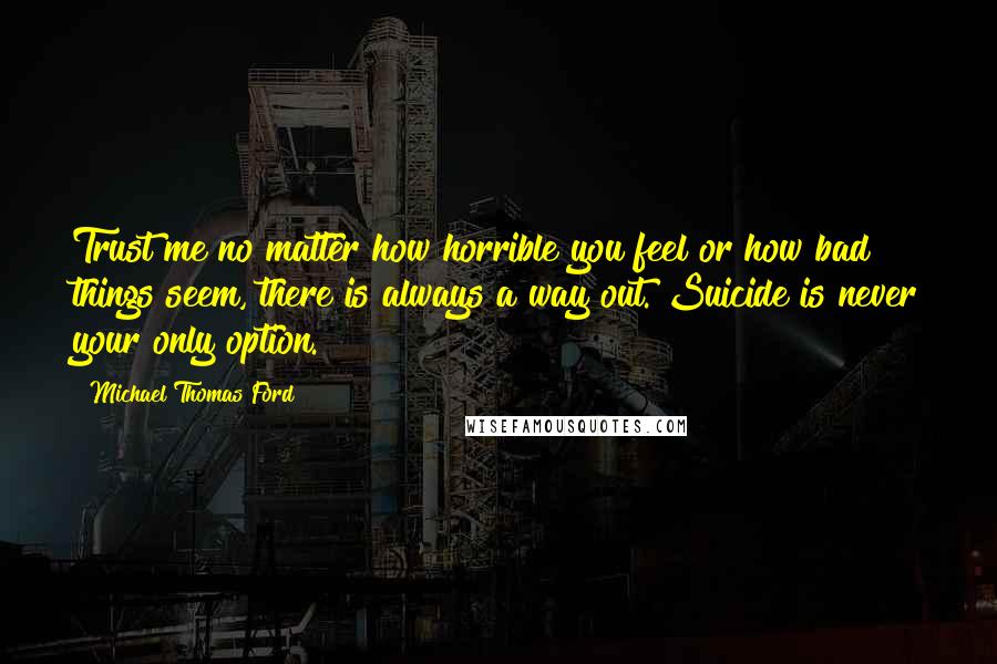 Michael Thomas Ford Quotes: Trust me no matter how horrible you feel or how bad things seem, there is always a way out. Suicide is never your only option.