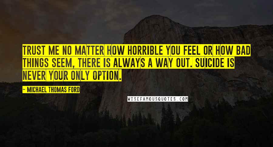 Michael Thomas Ford Quotes: Trust me no matter how horrible you feel or how bad things seem, there is always a way out. Suicide is never your only option.