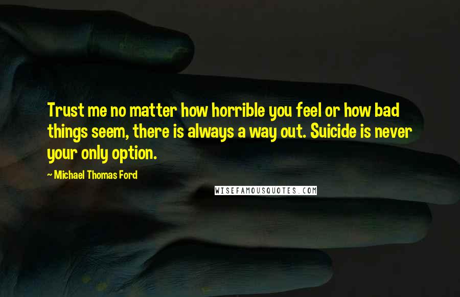 Michael Thomas Ford Quotes: Trust me no matter how horrible you feel or how bad things seem, there is always a way out. Suicide is never your only option.