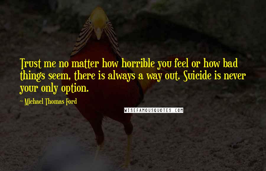 Michael Thomas Ford Quotes: Trust me no matter how horrible you feel or how bad things seem, there is always a way out. Suicide is never your only option.