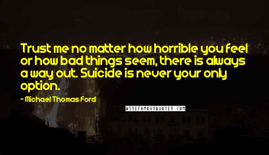 Michael Thomas Ford Quotes: Trust me no matter how horrible you feel or how bad things seem, there is always a way out. Suicide is never your only option.