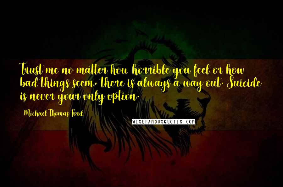 Michael Thomas Ford Quotes: Trust me no matter how horrible you feel or how bad things seem, there is always a way out. Suicide is never your only option.