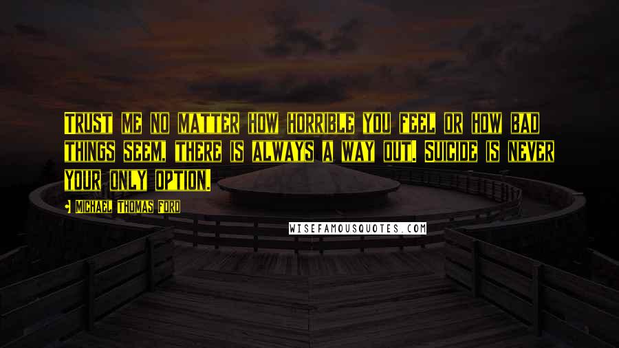 Michael Thomas Ford Quotes: Trust me no matter how horrible you feel or how bad things seem, there is always a way out. Suicide is never your only option.