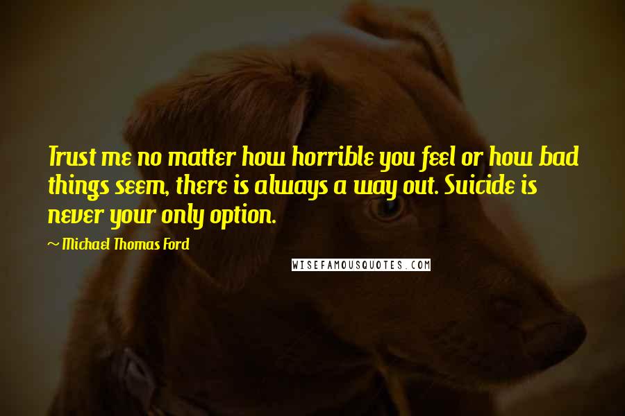 Michael Thomas Ford Quotes: Trust me no matter how horrible you feel or how bad things seem, there is always a way out. Suicide is never your only option.