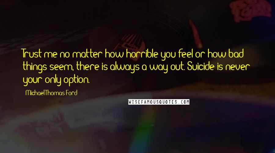 Michael Thomas Ford Quotes: Trust me no matter how horrible you feel or how bad things seem, there is always a way out. Suicide is never your only option.