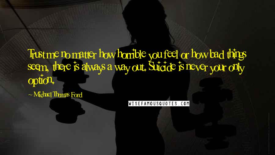 Michael Thomas Ford Quotes: Trust me no matter how horrible you feel or how bad things seem, there is always a way out. Suicide is never your only option.