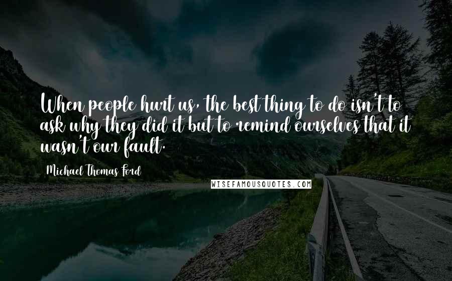 Michael Thomas Ford Quotes: When people hurt us, the best thing to do isn't to ask why they did it but to remind ourselves that it wasn't our fault.