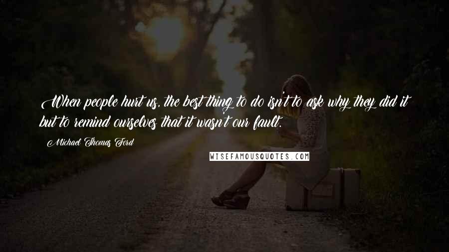 Michael Thomas Ford Quotes: When people hurt us, the best thing to do isn't to ask why they did it but to remind ourselves that it wasn't our fault.