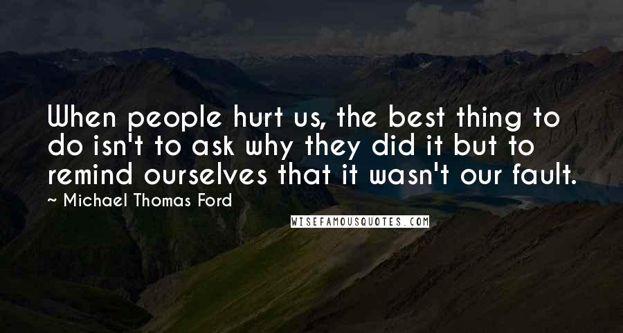 Michael Thomas Ford Quotes: When people hurt us, the best thing to do isn't to ask why they did it but to remind ourselves that it wasn't our fault.