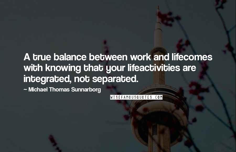 Michael Thomas Sunnarborg Quotes: A true balance between work and lifecomes with knowing that your lifeactivities are integrated, not separated.