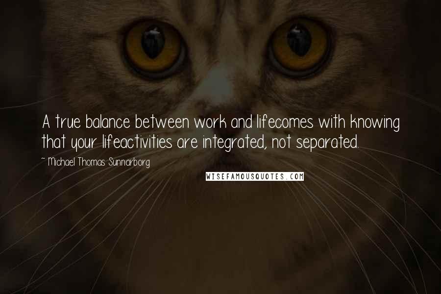 Michael Thomas Sunnarborg Quotes: A true balance between work and lifecomes with knowing that your lifeactivities are integrated, not separated.