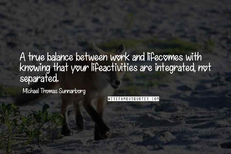 Michael Thomas Sunnarborg Quotes: A true balance between work and lifecomes with knowing that your lifeactivities are integrated, not separated.