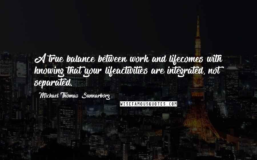 Michael Thomas Sunnarborg Quotes: A true balance between work and lifecomes with knowing that your lifeactivities are integrated, not separated.