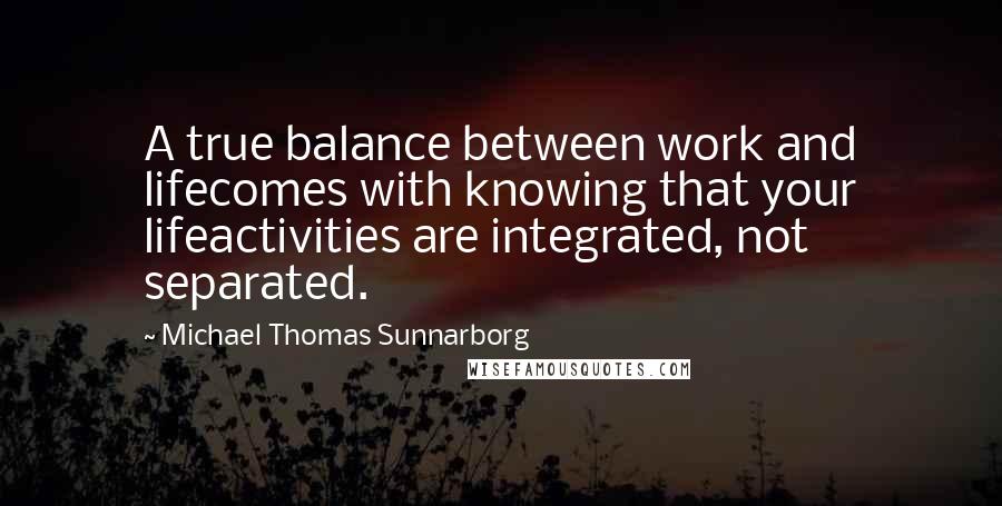Michael Thomas Sunnarborg Quotes: A true balance between work and lifecomes with knowing that your lifeactivities are integrated, not separated.