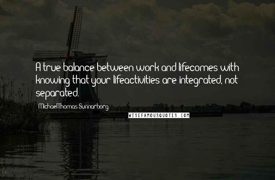 Michael Thomas Sunnarborg Quotes: A true balance between work and lifecomes with knowing that your lifeactivities are integrated, not separated.