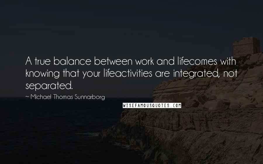 Michael Thomas Sunnarborg Quotes: A true balance between work and lifecomes with knowing that your lifeactivities are integrated, not separated.