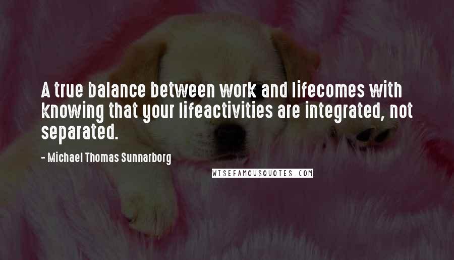 Michael Thomas Sunnarborg Quotes: A true balance between work and lifecomes with knowing that your lifeactivities are integrated, not separated.