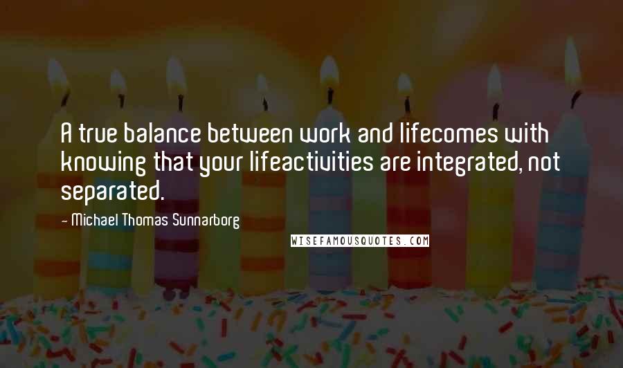 Michael Thomas Sunnarborg Quotes: A true balance between work and lifecomes with knowing that your lifeactivities are integrated, not separated.