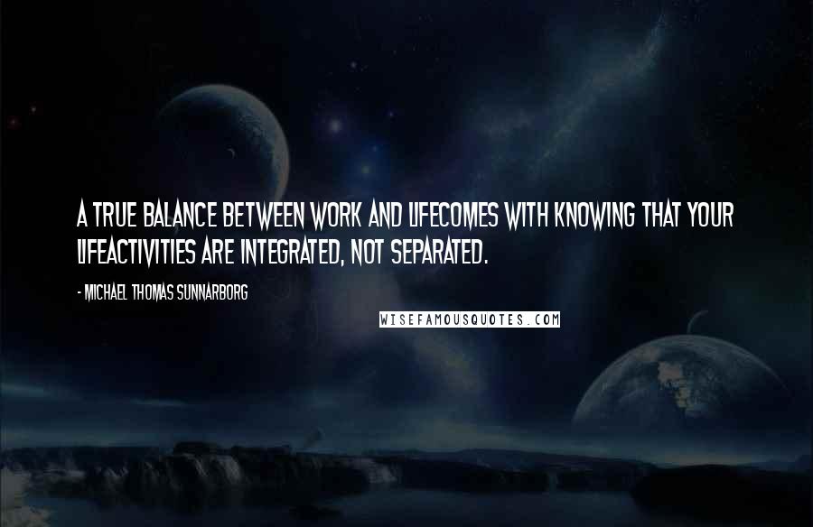 Michael Thomas Sunnarborg Quotes: A true balance between work and lifecomes with knowing that your lifeactivities are integrated, not separated.