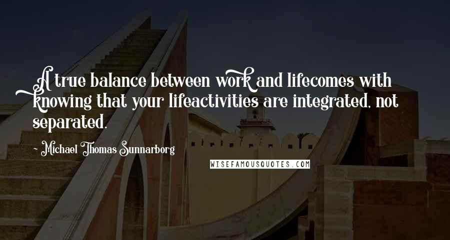 Michael Thomas Sunnarborg Quotes: A true balance between work and lifecomes with knowing that your lifeactivities are integrated, not separated.