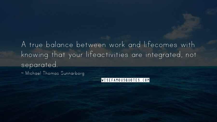 Michael Thomas Sunnarborg Quotes: A true balance between work and lifecomes with knowing that your lifeactivities are integrated, not separated.