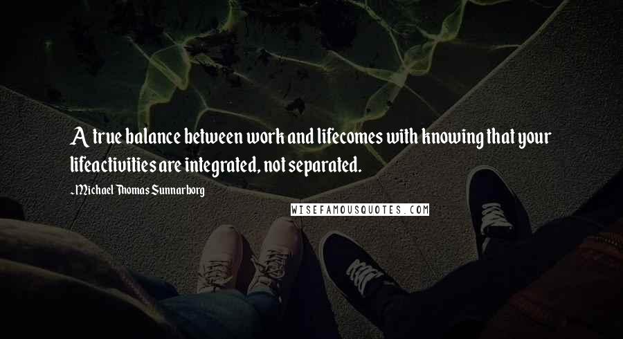 Michael Thomas Sunnarborg Quotes: A true balance between work and lifecomes with knowing that your lifeactivities are integrated, not separated.