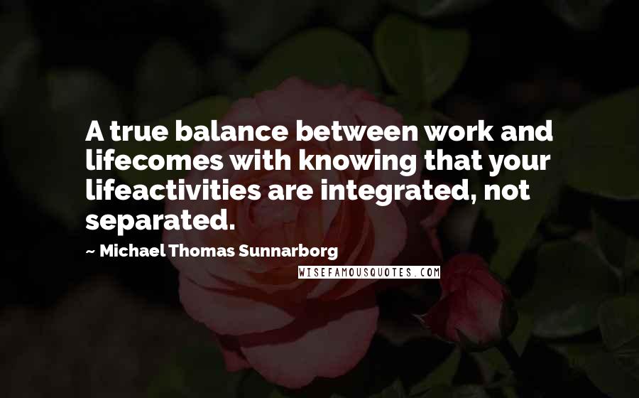 Michael Thomas Sunnarborg Quotes: A true balance between work and lifecomes with knowing that your lifeactivities are integrated, not separated.