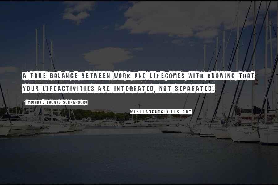 Michael Thomas Sunnarborg Quotes: A true balance between work and lifecomes with knowing that your lifeactivities are integrated, not separated.