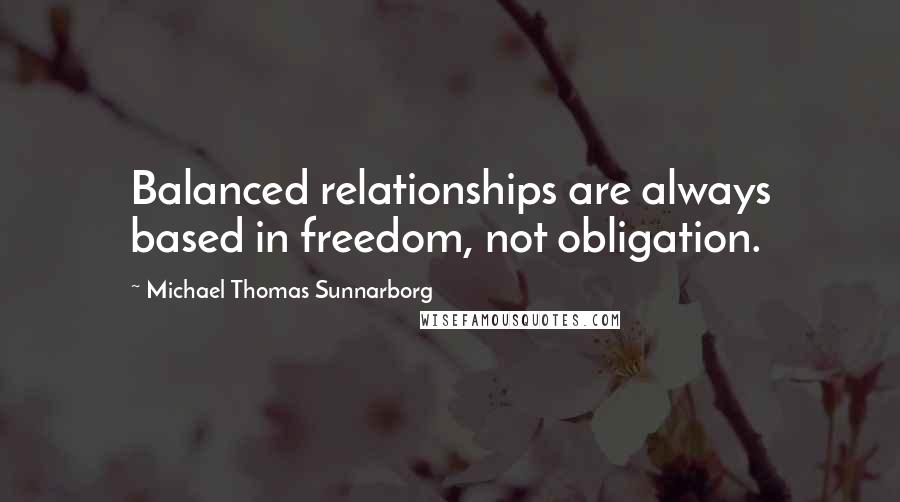 Michael Thomas Sunnarborg Quotes: Balanced relationships are always based in freedom, not obligation.