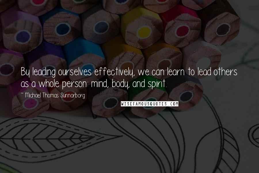 Michael Thomas Sunnarborg Quotes: By leading ourselves effectively, we can learn to lead others as a whole person: mind, body, and spirit.