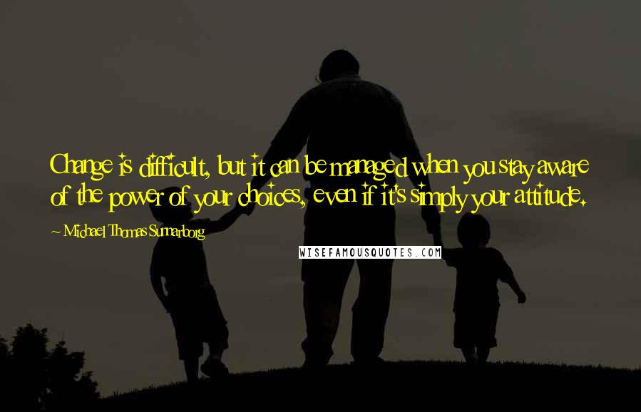 Michael Thomas Sunnarborg Quotes: Change is difficult, but it can be managed when you stay aware of the power of your choices, even if it's simply your attitude.