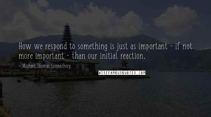 Michael Thomas Sunnarborg Quotes: How we respond to something is just as important - if not more important - than our initial reaction.