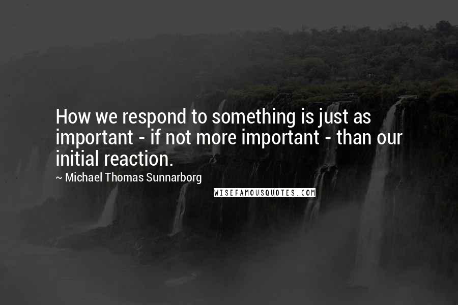 Michael Thomas Sunnarborg Quotes: How we respond to something is just as important - if not more important - than our initial reaction.