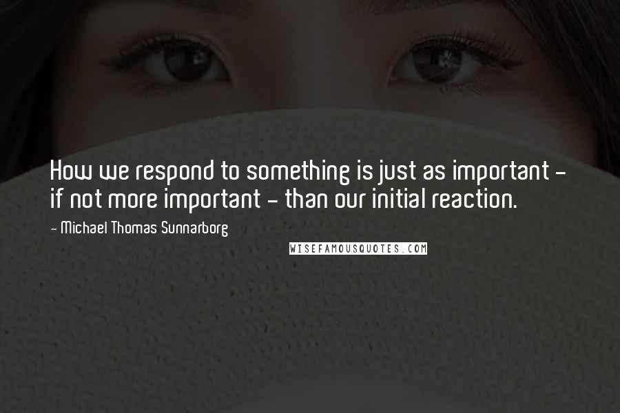 Michael Thomas Sunnarborg Quotes: How we respond to something is just as important - if not more important - than our initial reaction.