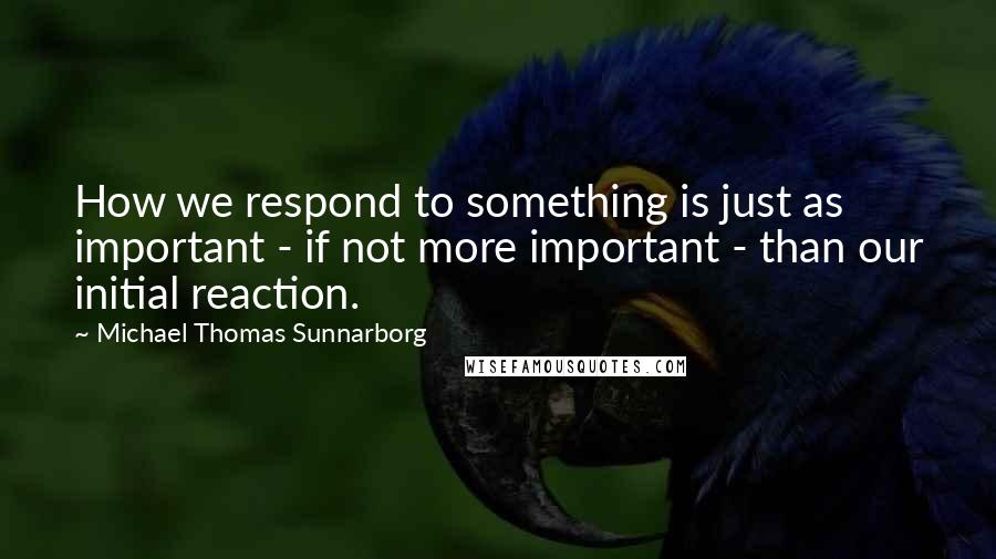 Michael Thomas Sunnarborg Quotes: How we respond to something is just as important - if not more important - than our initial reaction.
