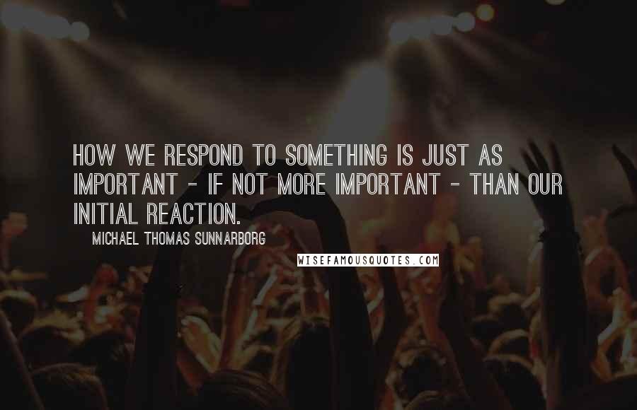 Michael Thomas Sunnarborg Quotes: How we respond to something is just as important - if not more important - than our initial reaction.