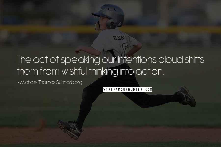 Michael Thomas Sunnarborg Quotes: The act of speaking our intentions aloud shifts them from wishful thinking into action.