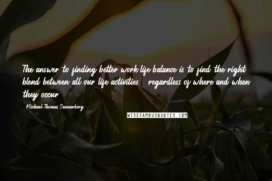 Michael Thomas Sunnarborg Quotes: The answer to finding better work/life balance is to find the right blend between all our life activities - regardless of where and when they occur.