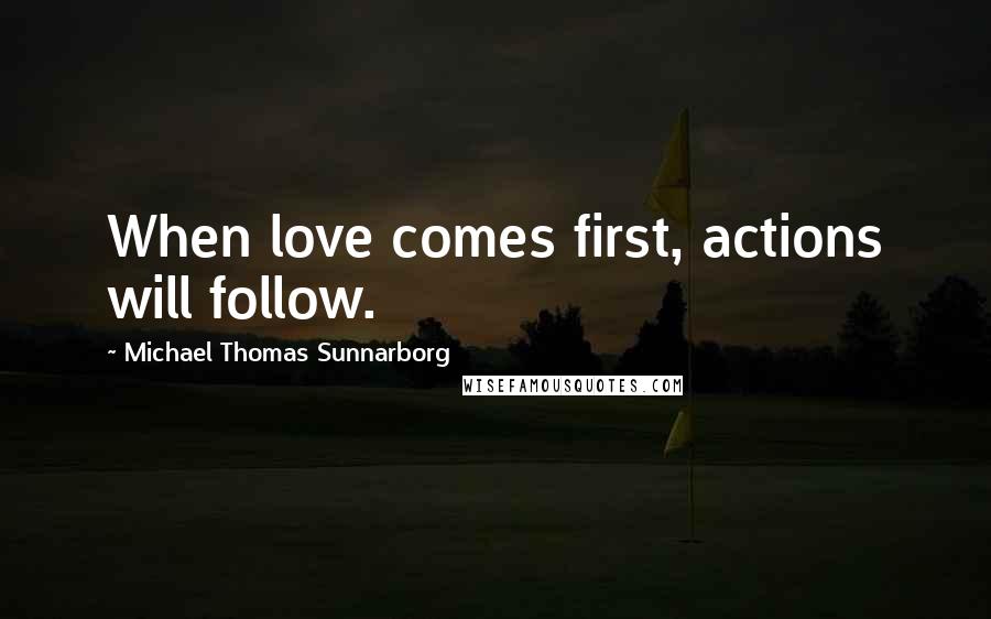 Michael Thomas Sunnarborg Quotes: When love comes first, actions will follow.