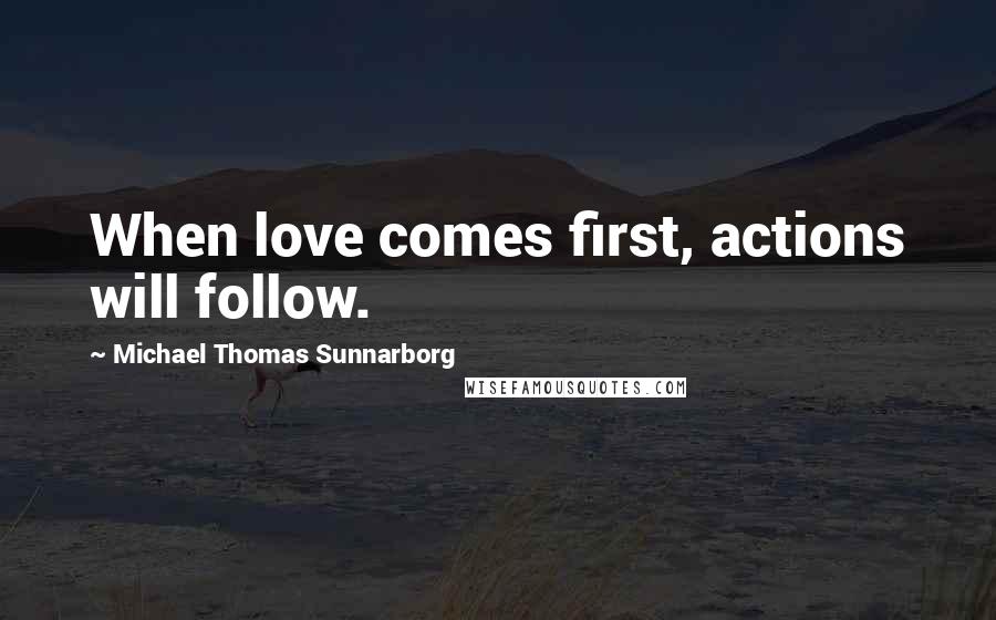 Michael Thomas Sunnarborg Quotes: When love comes first, actions will follow.