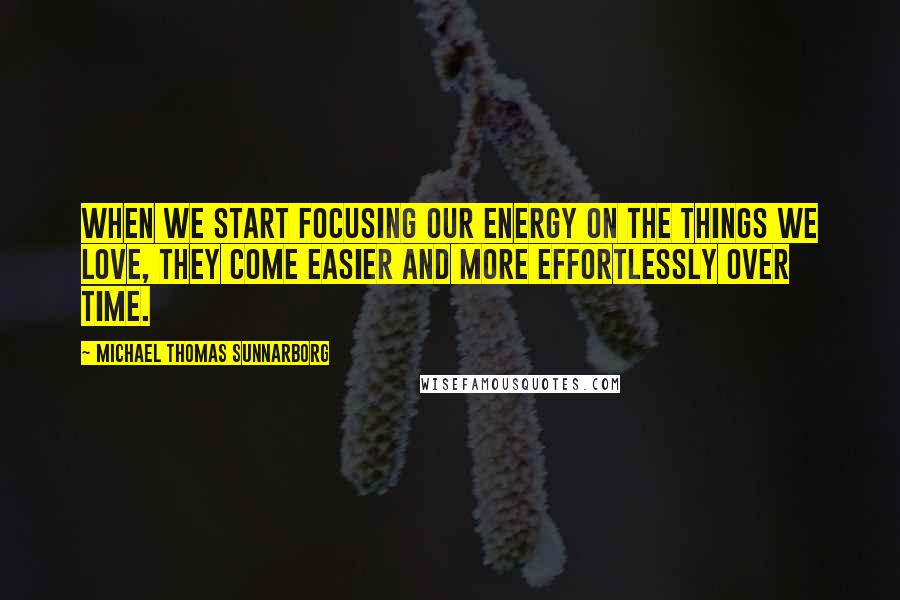 Michael Thomas Sunnarborg Quotes: When we start focusing our energy on the things we love, they come easier and more effortlessly over time.