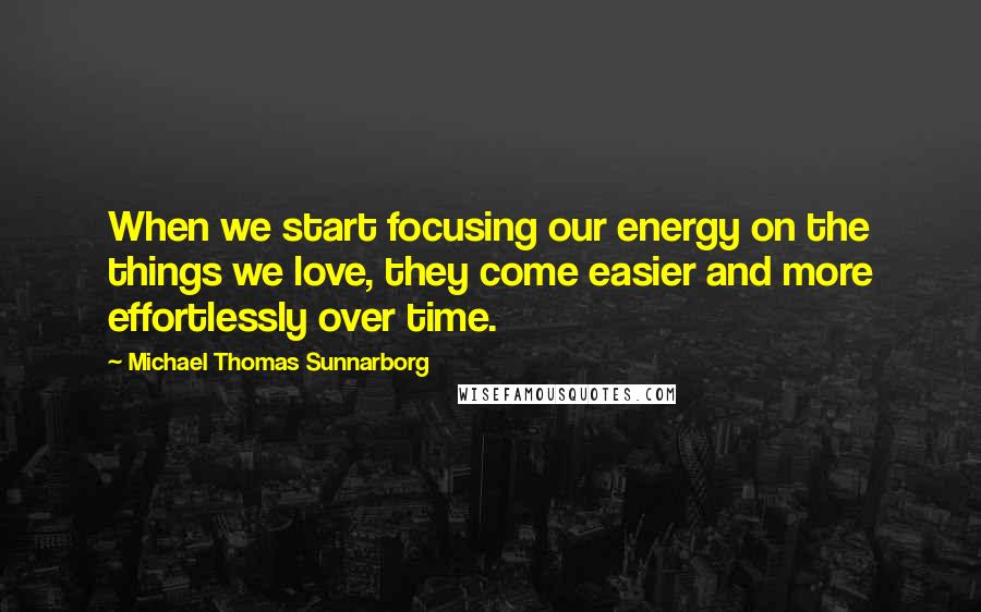 Michael Thomas Sunnarborg Quotes: When we start focusing our energy on the things we love, they come easier and more effortlessly over time.